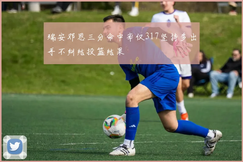 瑞安邓恩三分命中率仅317坚持多出手不纠结投篮结果