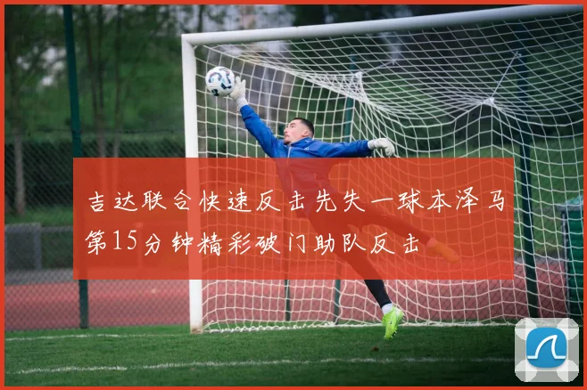 吉达联合快速反击先失一球本泽马第15分钟精彩破门助队反击