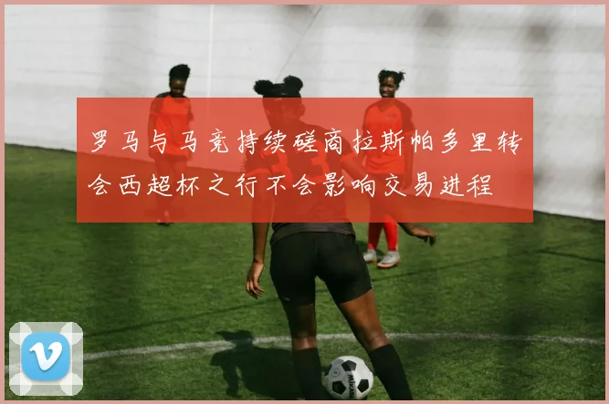 罗马与马竞持续磋商拉斯帕多里转会西超杯之行不会影响交易进程