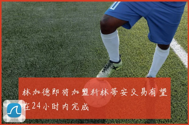 林加德即将加盟科林蒂安交易有望在24小时内完成