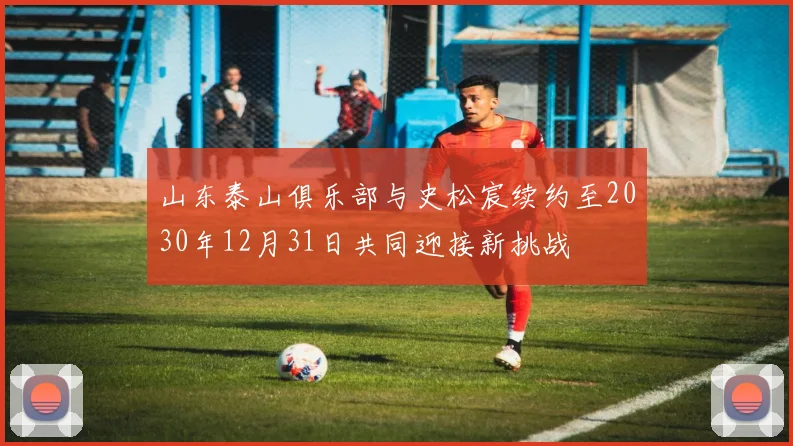 山东泰山俱乐部与史松宸续约至2030年12月31日共同迎接新挑战