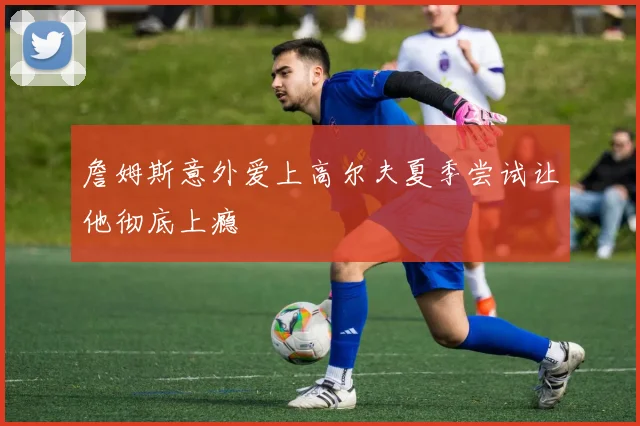 詹姆斯意外爱上高尔夫夏季尝试让他彻底上瘾