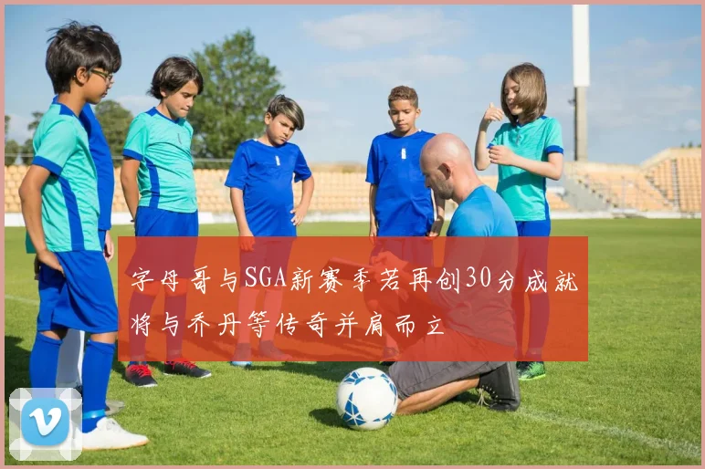 字母哥与SGA新赛季若再创30分成就将与乔丹等传奇并肩而立