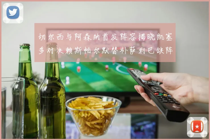 切尔西与阿森纳首发阵容揭晓凯塞多对决赖斯帕尔默替补萨利巴缺阵