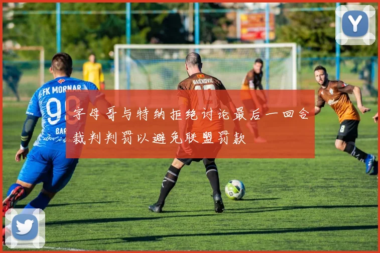 字母哥与特纳拒绝讨论最后一回合裁判判罚以避免联盟罚款