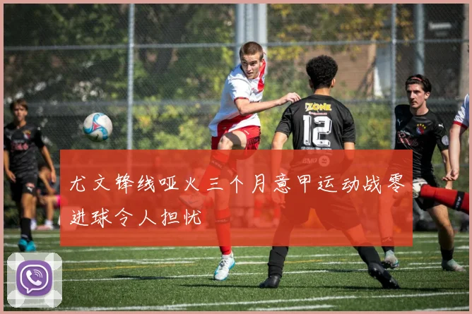 尤文锋线哑火三个月意甲运动战零进球令人担忧