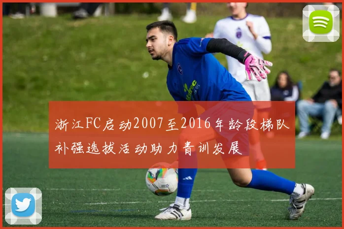 浙江FC启动2007至2016年龄段梯队补强选拔活动助力青训发展