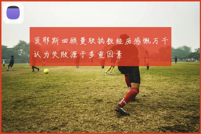 莫耶斯回顾曼联执教经历感慨万千认为失败源于多重因素