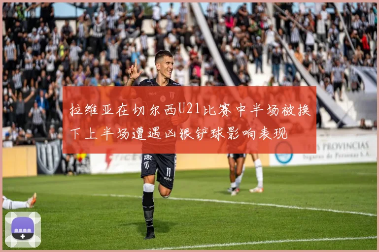 拉维亚在切尔西U21比赛中半场被换下上半场遭遇凶狠铲球影响表现
